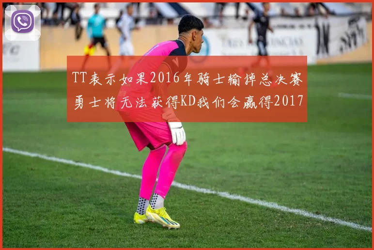 TT表示如果2016年骑士输掉总决赛勇士将无法获得KD我们会赢得2017和2018年总冠军