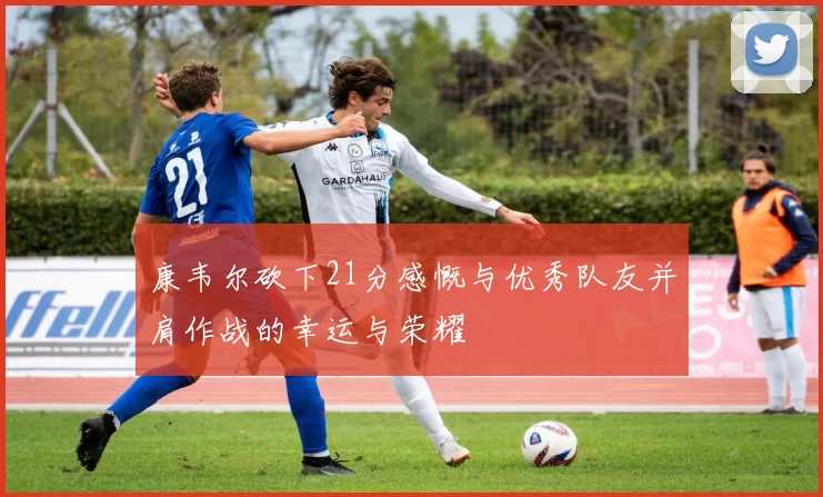 康韦尔砍下21分感慨与优秀队友并肩作战的幸运与荣耀