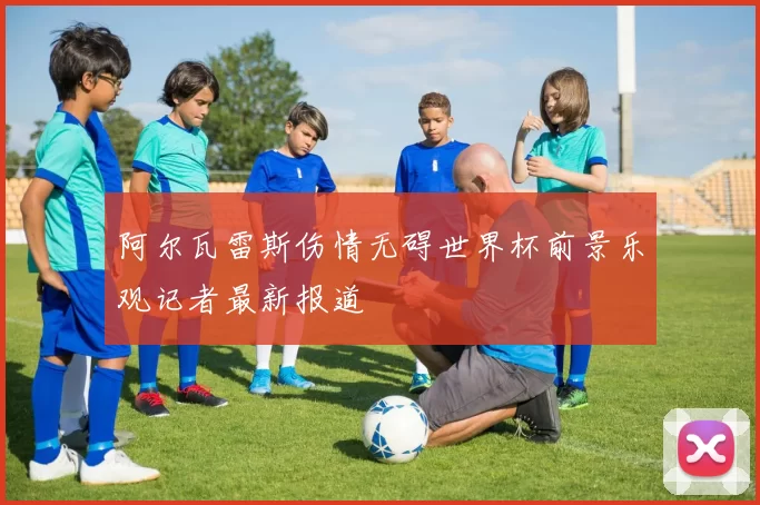 阿尔瓦雷斯伤情无碍世界杯前景乐观记者最新报道