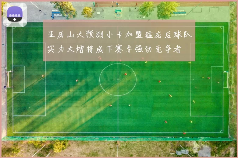 亚历山大预测小卡加盟猛龙后球队实力大增将成下赛季强劲竞争者