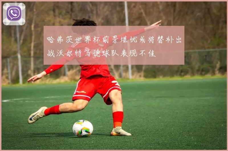 哈弗茨世界杯前景堪忧或将替补出战沃尔特马德球队表现不佳