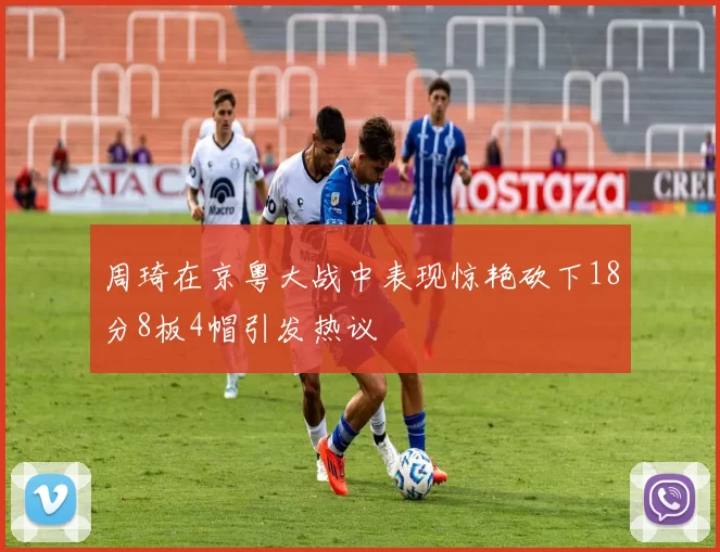 周琦在京粤大战中表现惊艳砍下18分8板4帽引发热议