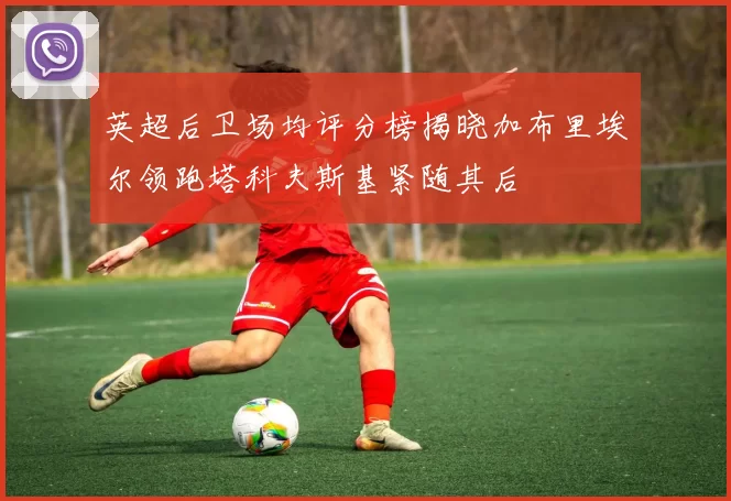 英超后卫场均评分榜揭晓加布里埃尔领跑塔科夫斯基紧随其后