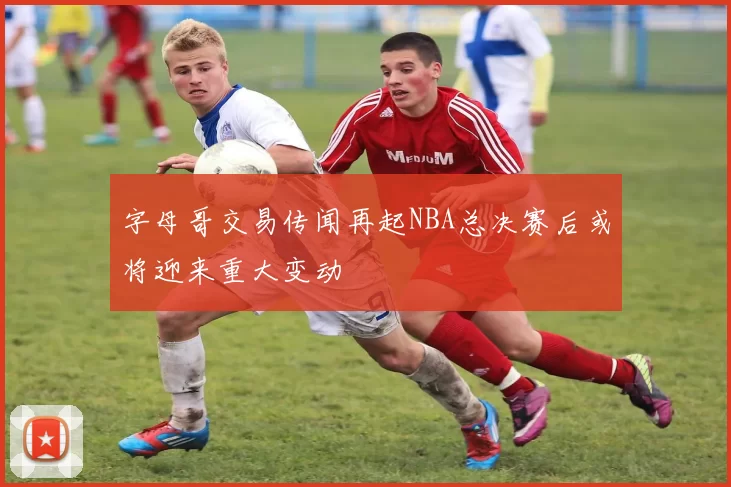 字母哥交易传闻再起NBA总决赛后或将迎来重大变动