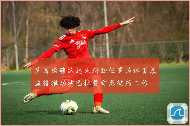 罗马诺确认达米科担任罗马体育总监将推动迪巴拉曼奇尼续约工作