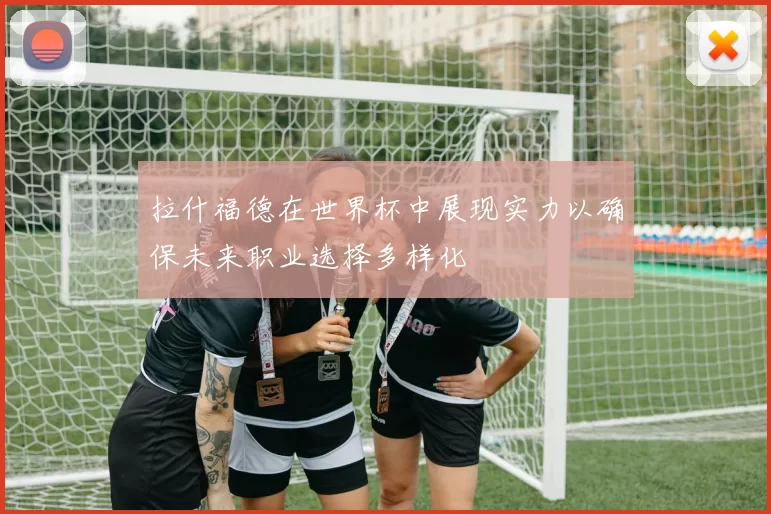 拉什福德在世界杯中展现实力以确保未来职业选择多样化