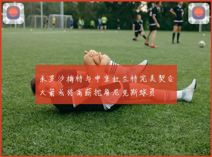米罗沙梅特与申京杜兰特完美契合火箭或将高薪挖角尼克斯球员
