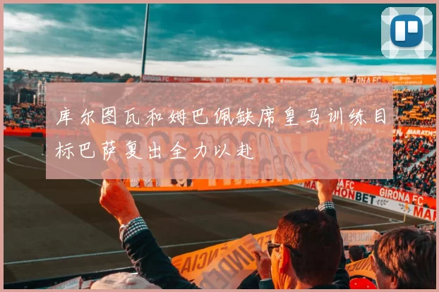 库尔图瓦和姆巴佩缺席皇马训练目标巴萨复出全力以赴