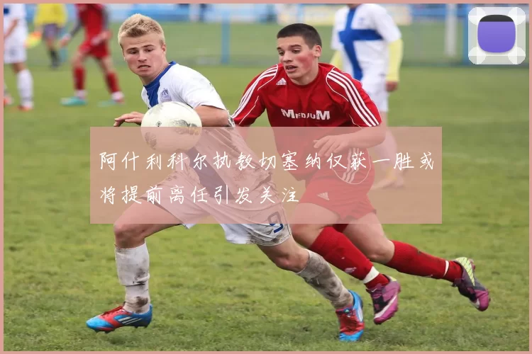 阿什利科尔执教切塞纳仅获一胜或将提前离任引发关注