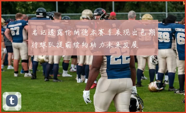 名记透露伦纳德本赛季表现出色期待球队提前续约助力未来发展