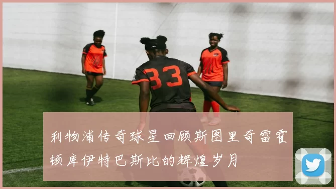 利物浦传奇球星回顾斯图里奇雷霍顿库伊特巴斯比的辉煌岁月