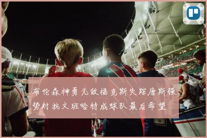 布伦森神勇无敌福克斯失踪唐斯强势对抗文班哈特成球队最后希望