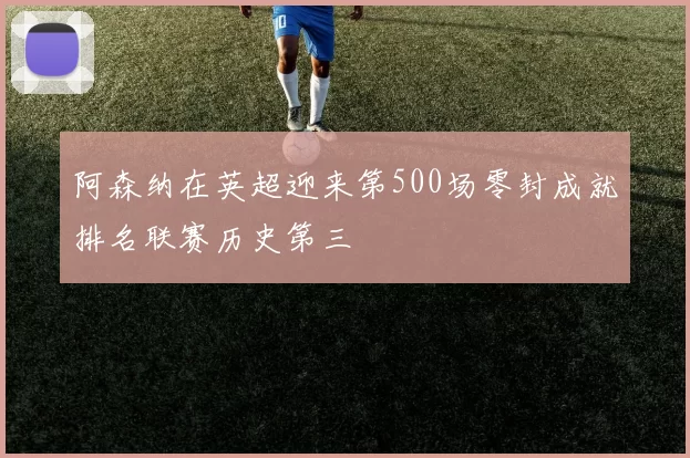 阿森纳在英超迎来第500场零封成就排名联赛历史第三