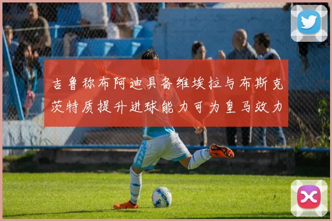 吉鲁称布阿迪具备维埃拉与布斯克茨特质提升进球能力可为皇马效力