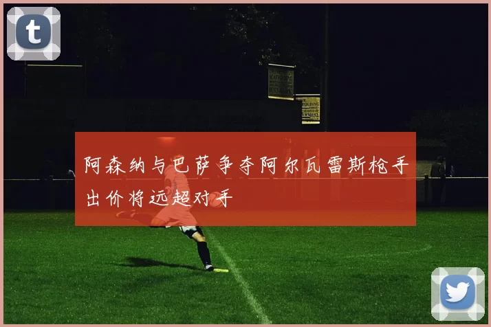 阿森纳与巴萨争夺阿尔瓦雷斯枪手出价将远超对手