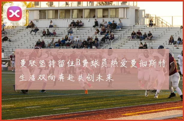 曼联坚持留住B费球员热爱曼彻斯特生活双向奔赴共创未来