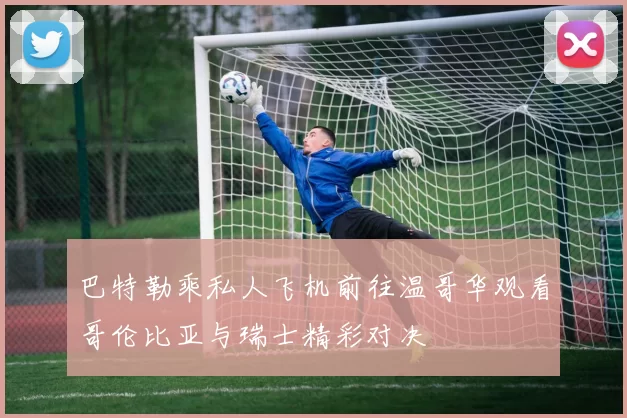 巴特勒乘私人飞机前往温哥华观看哥伦比亚与瑞士精彩对决